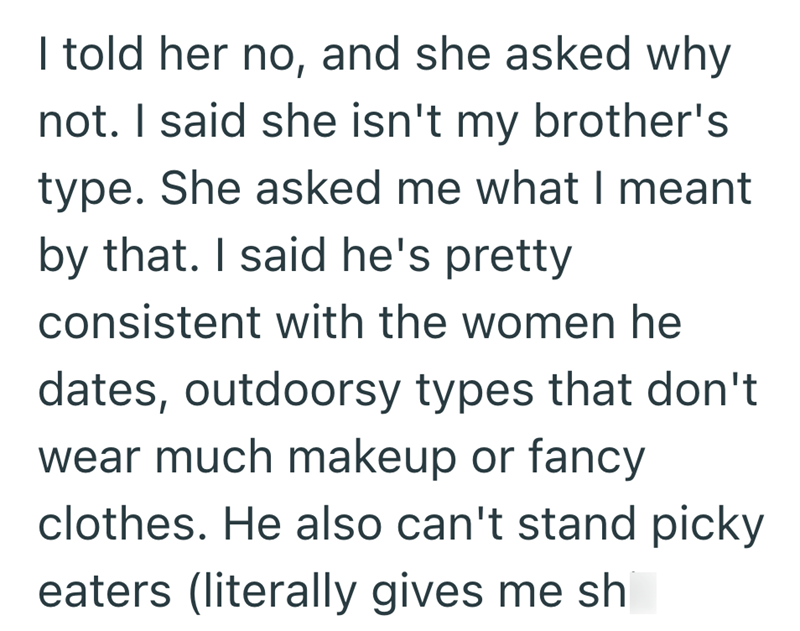 I told her no, and she asked why not. I said she isn't my brother's type. She asked me what I meant by that. I said he's pretty consistent with the women he dates, outdoorsy types that don't wear much makeup or fancy clothes. He also can't stand picky eaters (literally gives me sh