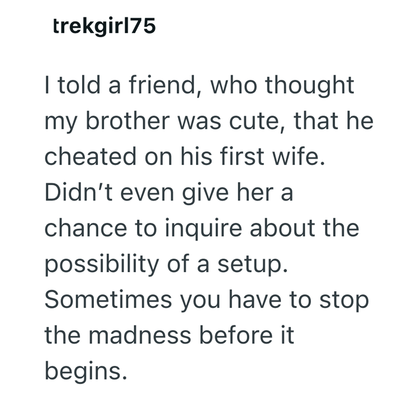 trekgirl75 I told a friend, who thought my brother was cute, that he cheated on his first wife. Didn't even give her a chance to inquire about the possibility of a setup. Sometimes you have to stop the madness before it begins.