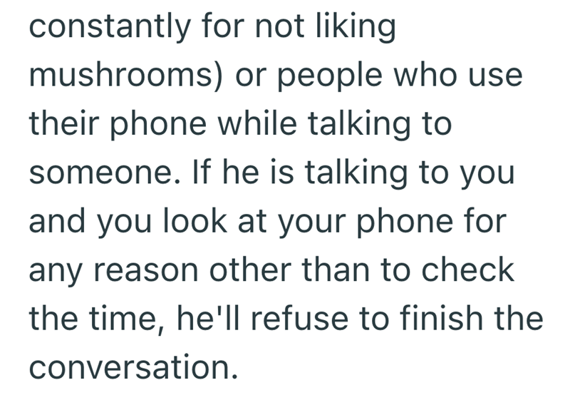 constantly for not liking mushrooms) or people who use their phone while talking to someone. If he is talking to you and you look at your phone for any reason other than to check the time, he'll refuse to finish the conversation.