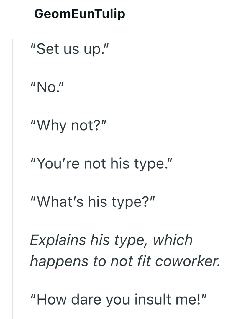 GeomEunTulip "Set us up." "No." "Why not?" "You're not his type." "What's his type?" Explains his type, which happens to not fit coworker. "How dare you insult me!"