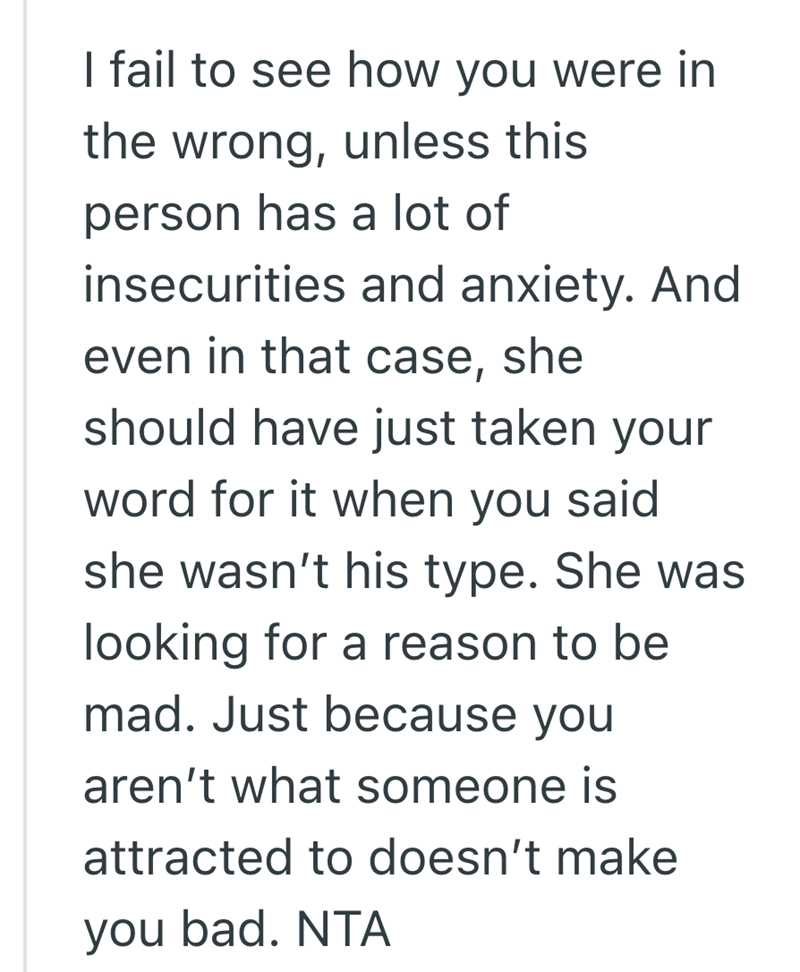 I fail to see how you were in the wrong, unless this person has a lot of insecurities and anxiety. And even in that case, she should have just taken your word for it when you said she wasn't his type. She was looking for a reason to be mad. Just because you aren't what someone is attracted to doesn't make you bad. NTA