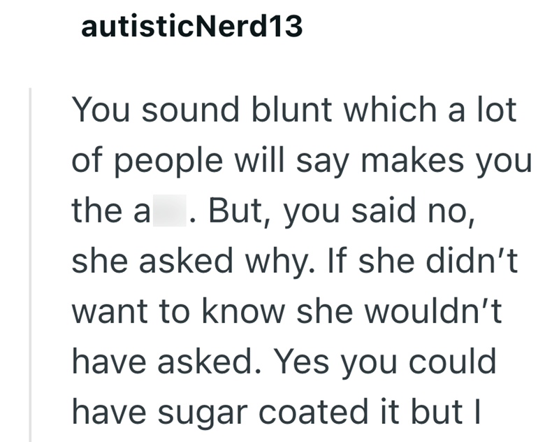 autisticNerd13 You sound blunt which a lot of people will say makes you the a. But, you said no, she asked why. If she didn't want to know she wouldn't have asked. Yes you could have sugar coated it but I