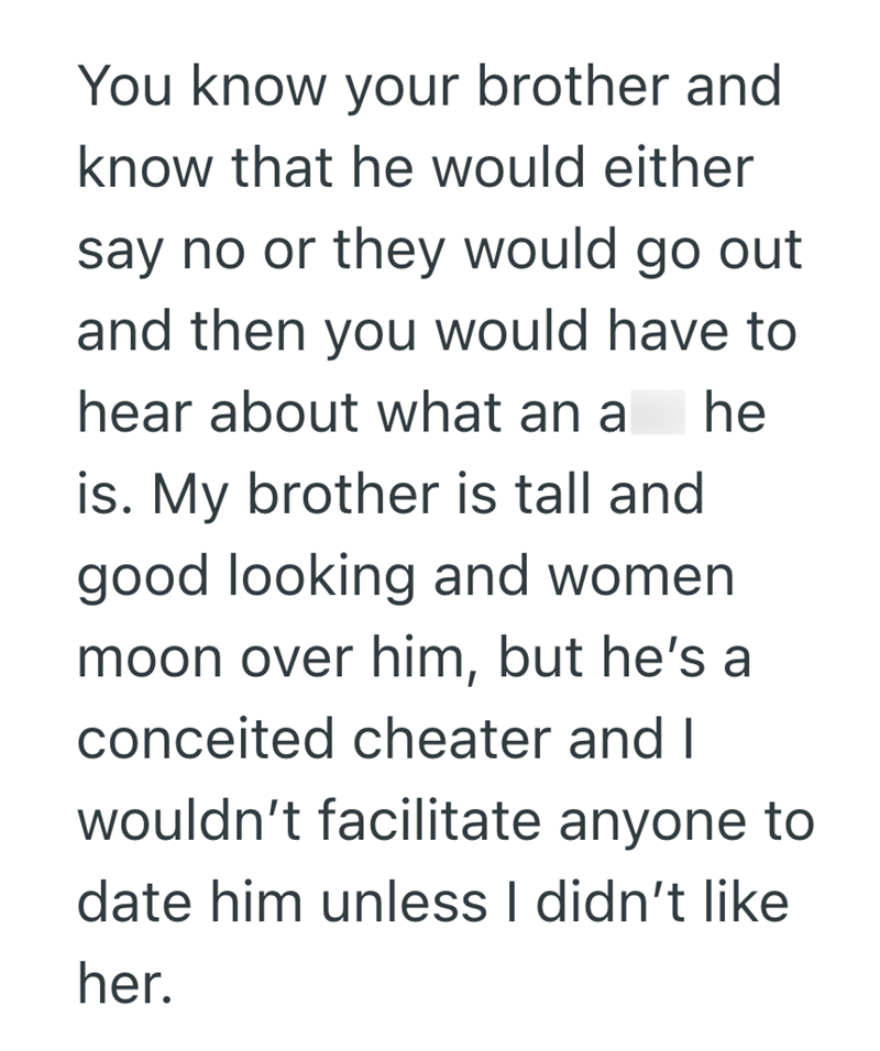 You know your brother and know that he would either say no or they would go out and then you would have to hear about what an a he is. My brother is tall and good looking and women moon over him, but he's a conceited cheater and I wouldn't facilitate anyone to date him unless I didn't like her.