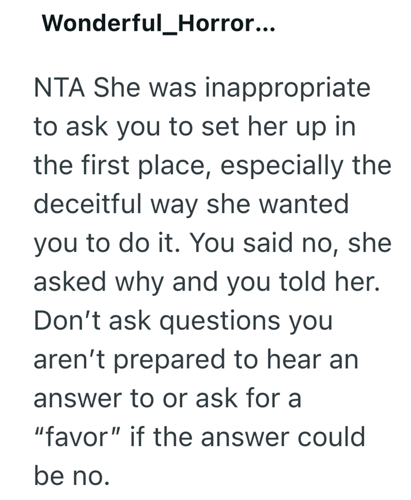 Wonderful_Horror... NTA She was inappropriate to ask you to set her up in the first place, especially the deceitful way she wanted you to do it. You said no, she asked why and you told her. Don't ask questions you aren't prepared to hear an answer to or ask for a "favor" if the answer could be no.