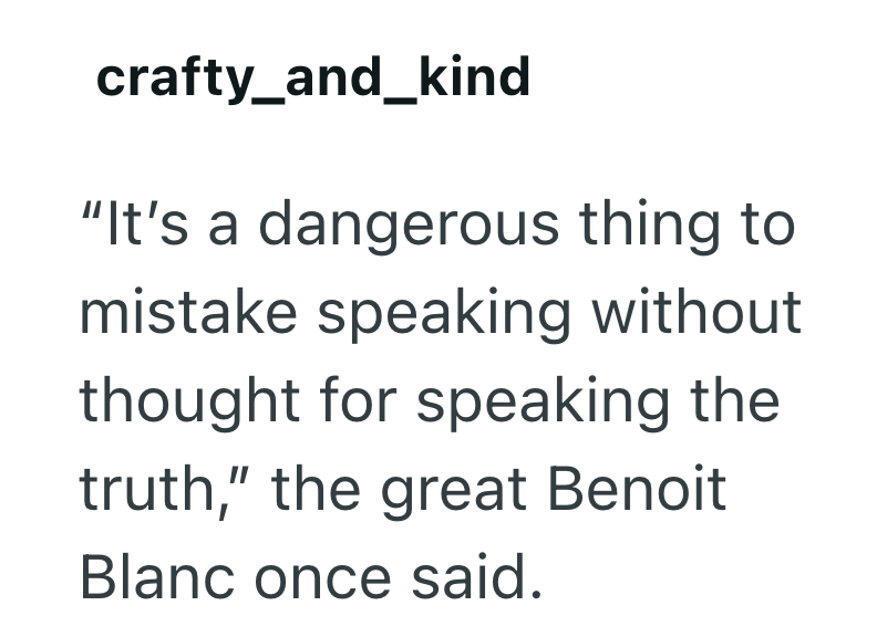 crafty_and_kind "It's a dangerous thing to mistake speaking without thought for speaking the truth," the great Benoit Blanc once said.