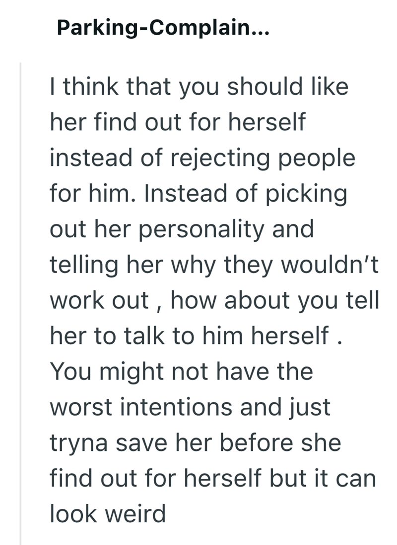 Parking-Complain... I think that you should like her find out for herself instead of rejecting people for him. Instead of picking out her personality and telling her why they wouldn't work out, how about you tell her to talk to him herself. You might not have the worst intentions and just tryna save her before she find out for herself but it can look weird