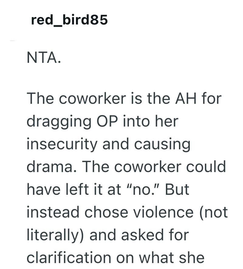 red_bird85 NTA. The coworker is the AH for dragging OP into her insecurity and causing drama. The coworker could have left it at "no." But instead chose violence (not literally) and asked for clarification on what she
