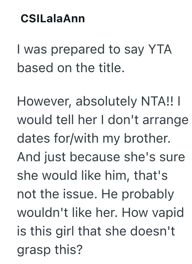 CSILalaAnn I was prepared to say YTA based on the title. However, absolutely NTA!! | would tell her I don't arrange dates for/with my brother. And just because she's sure she would like him, that's not the issue. He probably wouldn't like her. How vapid is this girl that she doesn't grasp this?