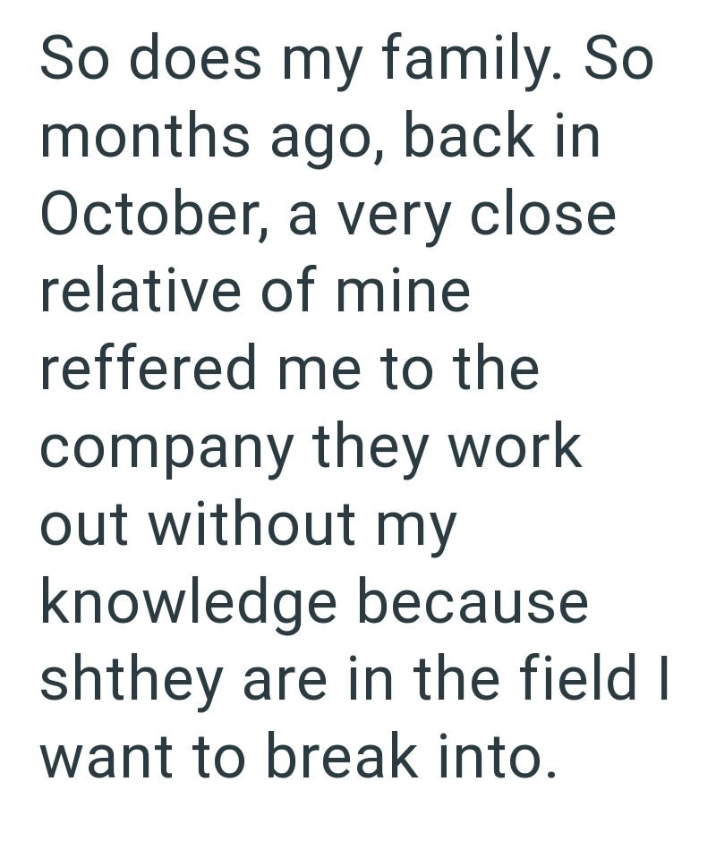 So does my family. So months ago, back in October, a very close relative of mine reffered me to the company they work out without my knowledge because shthey are in the field I want to break into.