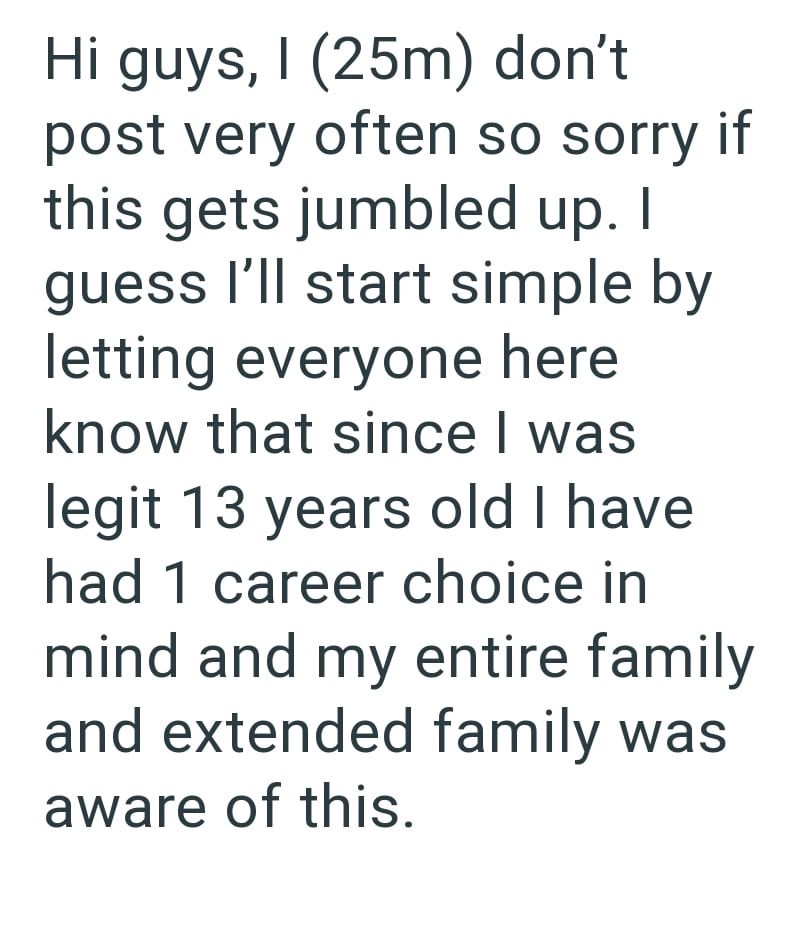 Hi guys, I (25m) don't post very often so sorry if this gets jumbled up. I guess I'll start simple by letting everyone here know that since I was legit 13 years old I have had 1 career choice in mind and my entire family and extended family was aware of this.