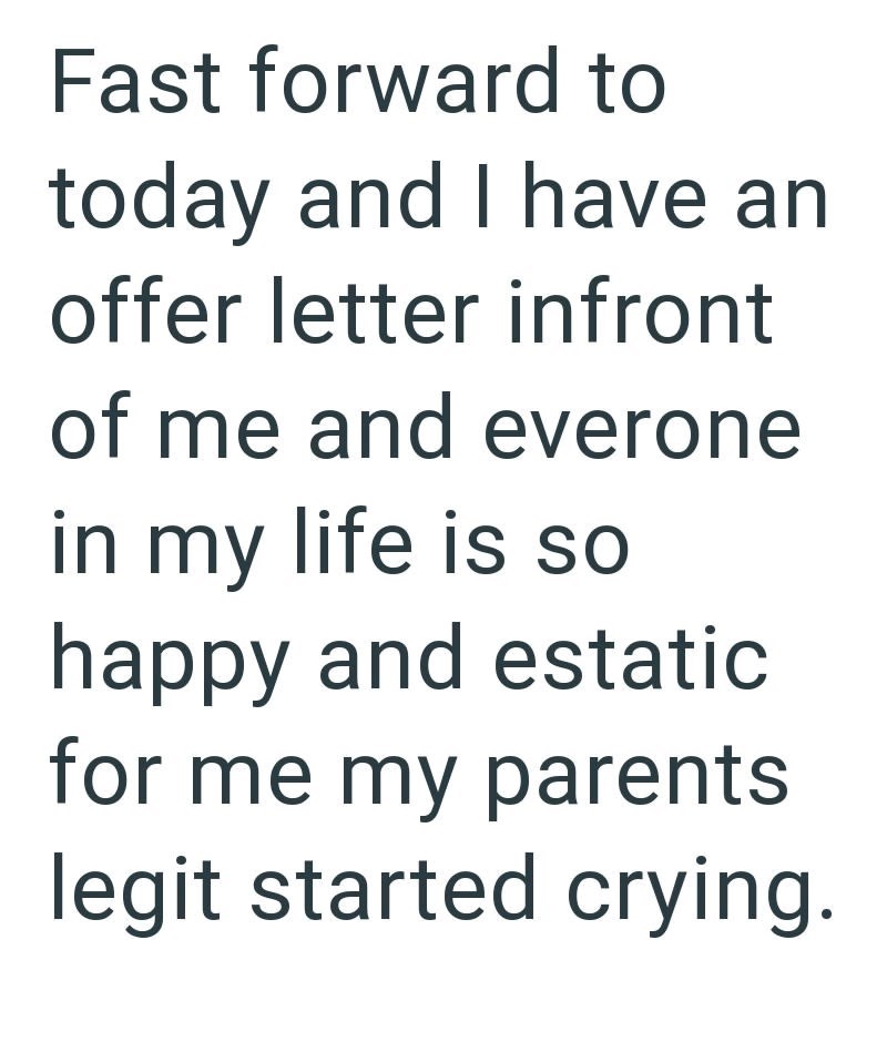 Fast forward to today and I have an offer letter infront of me and everone in my life is so happy and estatic for me my parents legit started crying.