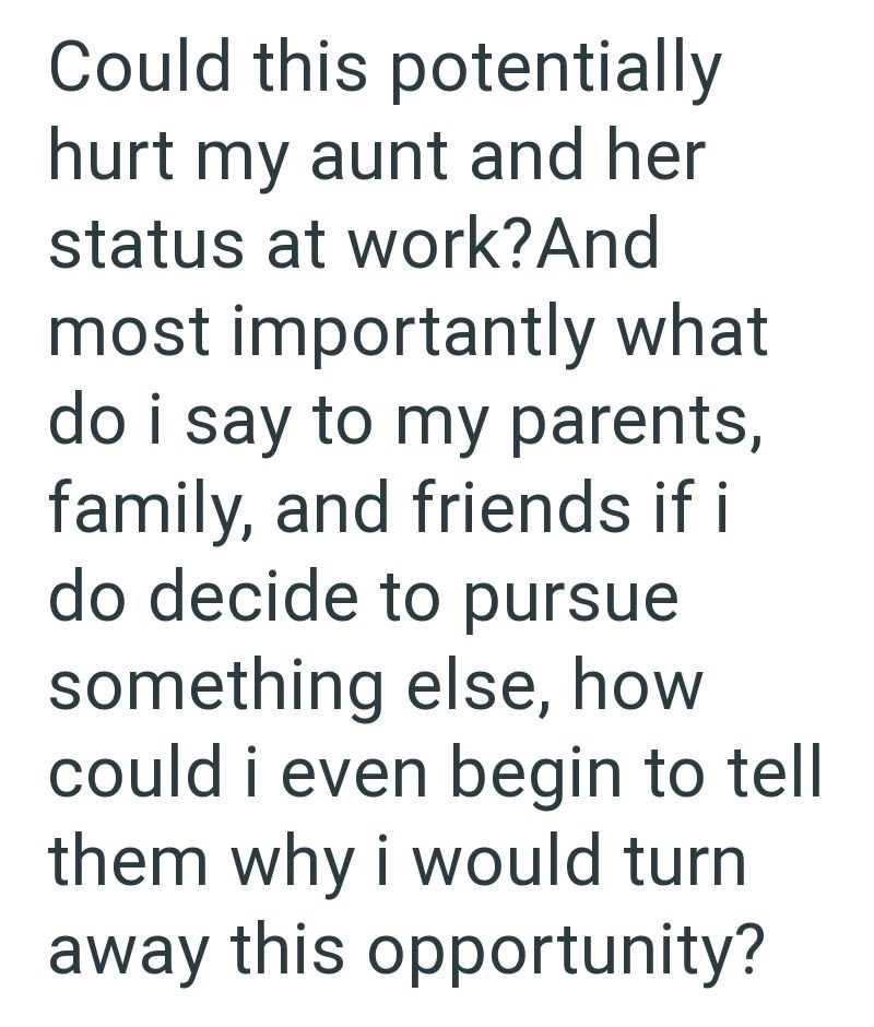 Could this potentially hurt my aunt and her status at work? And most importantly what do i say to my parents, family, and friends if i do decide to pursue something else, how could i even begin to tell them why i would turn away this opportunity?
