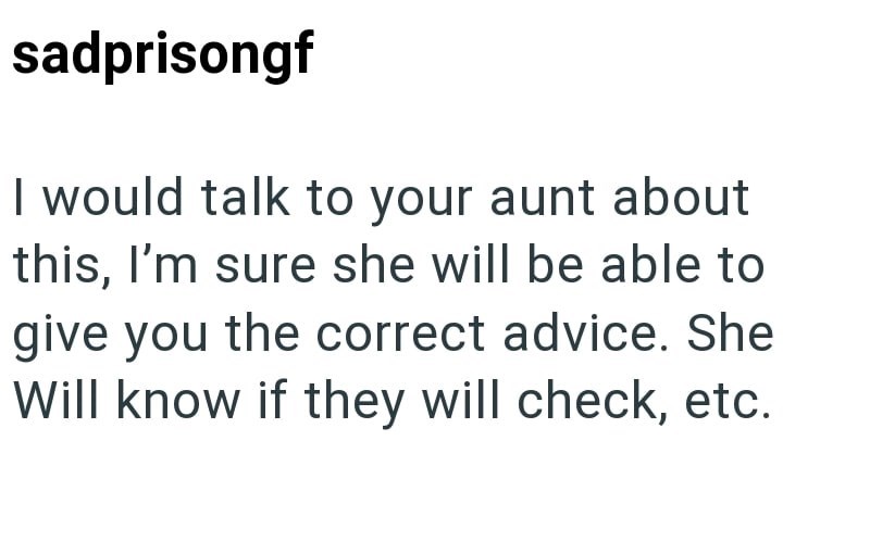 sadprisongf I would talk to your aunt about this, I'm sure she will be able to give you the correct advice. She Will know if they will check, etc.