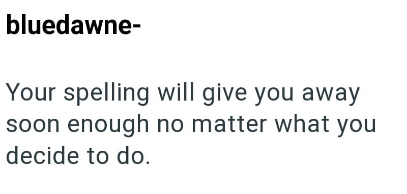 bluedawne- Your spelling will give you away soon enough no matter what you decide to do.