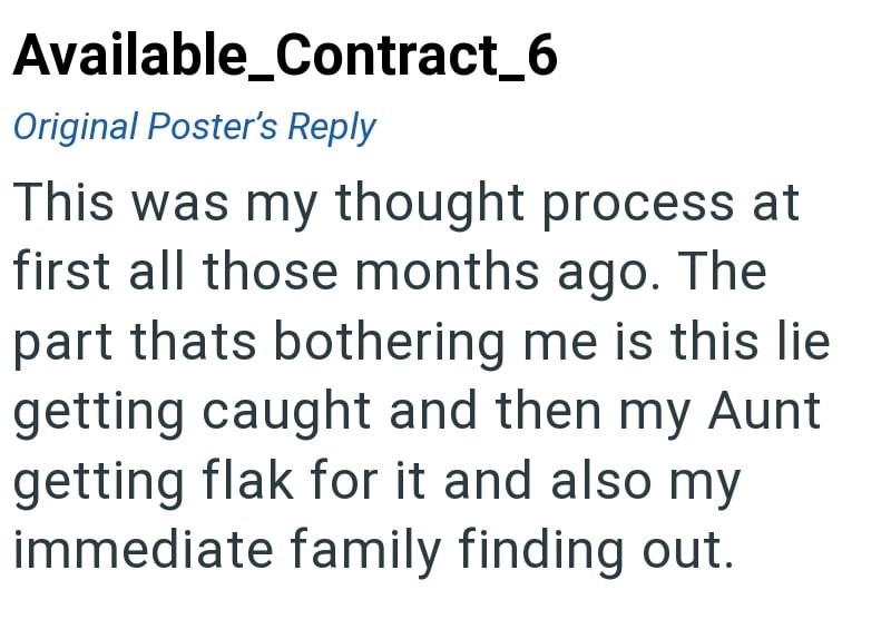 Available_Contract_6 Original Poster's Reply This was my thought process at first all those months ago. The part thats bothering me is this lie getting caught and then my Aunt getting flak for it and also my immediate family finding out.