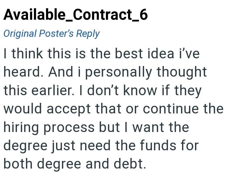 Available_Contract_6 Original Poster's Reply I think this is the best idea i've heard. And i personally thought this earlier. I don't know if they would accept that or continue the hiring process but I want the degree just need the funds for both degree and debt.