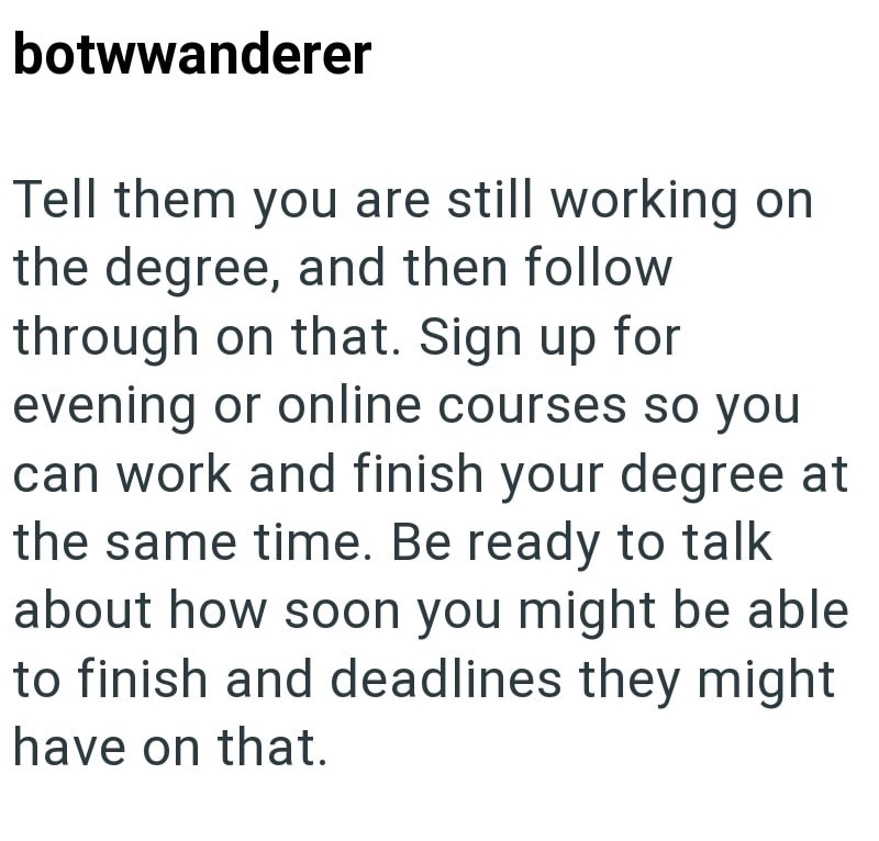 botwwanderer Tell them you are still working on the degree, and then follow through on that. Sign up for evening or online courses so you can work and finish your degree at the same time. Be ready to talk about how soon you might be able to finish and deadlines they might have on that.