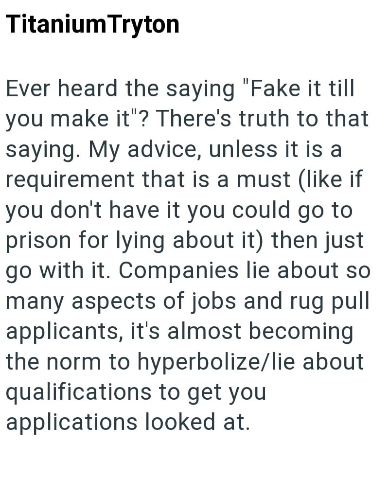 Titanium Tryton Ever heard the saying "Fake it till you make it"? There's truth to that saying. My advice, unless it is a requirement that is a must (like if you don't have it you could go to prison for lying about it) then just go with it. Companies lie about so many aspects of jobs and rug pull applicants, it's almost becoming the norm to hyperbolize/lie about qualifications to get you applications looked at.