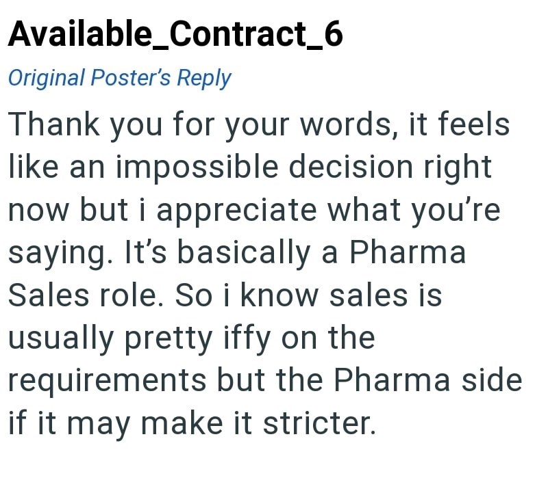 Available_Contract_6 Original Poster's Reply Thank you for your words, it feels like an impossible decision right now but i appreciate what you're saying. It's basically a Pharma Sales role. So i know sales is usually pretty iffy on the requirements but the Pharma side if it may make it stricter.