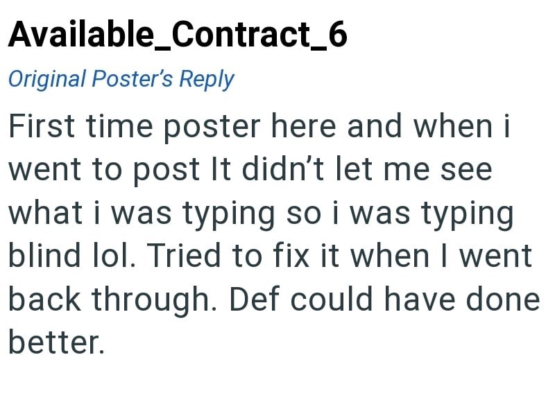 Available_Contract_6 Original Poster's Reply First time poster here and when i went to post It didn't let me see what i was typing so i was typing blind lol. Tried to fix it when I went back through. Def could have done better.