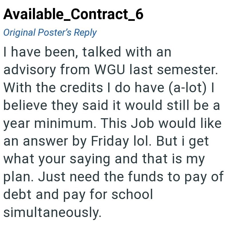 Available_Contract_6 Original Poster's Reply I have been, talked with an advisory from WGU last semester. With the credits I do have (a-lot) I believe they said it would still be a year minimum. This Job would like an answer by Friday lol. But i get what your saying and that is my plan. Just need the funds to pay of debt and pay for school simultaneously.