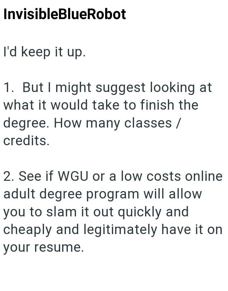 InvisibleBlueRobot I'd keep it up. 1. But I might suggest looking at what it would take to finish the degree. How many classes / credits. 2. See if WGU or a low costs online adult degree program will allow you to slam it out quickly and cheaply and legitimately have it on your resume.