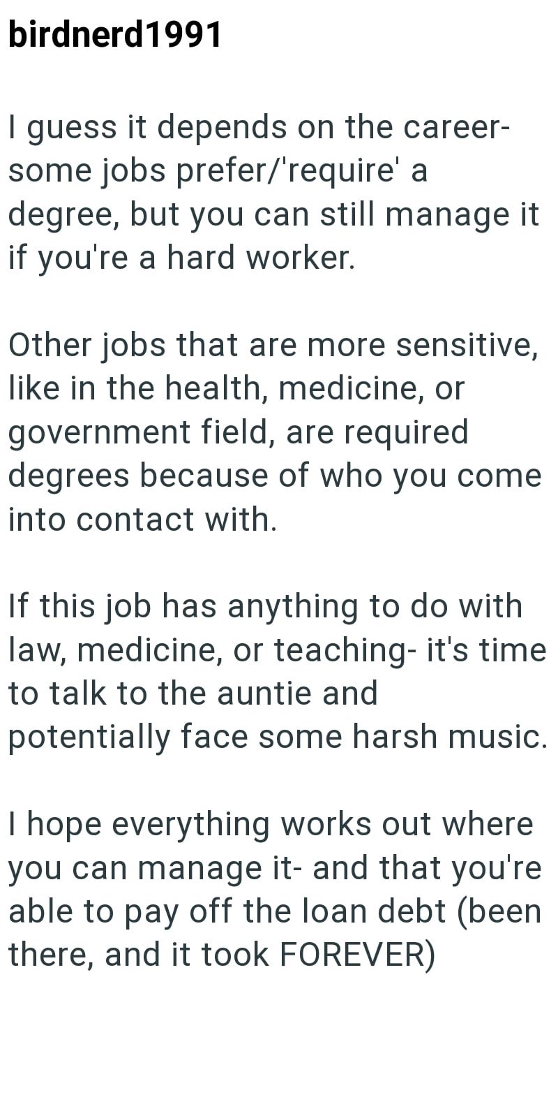 birdnerd1991 I guess it depends on the career- some jobs prefer/'require' a degree, but you can still manage it if you're a hard worker. Other jobs that are more sensitive, like in the health, medicine, or government field, are required degrees because of who you come into contact with. If this job has anything to do with law, medicine, or teaching- it's time to talk to the auntie and potentially face some harsh music. I hope everything works out where you can manage it- and that you're able to