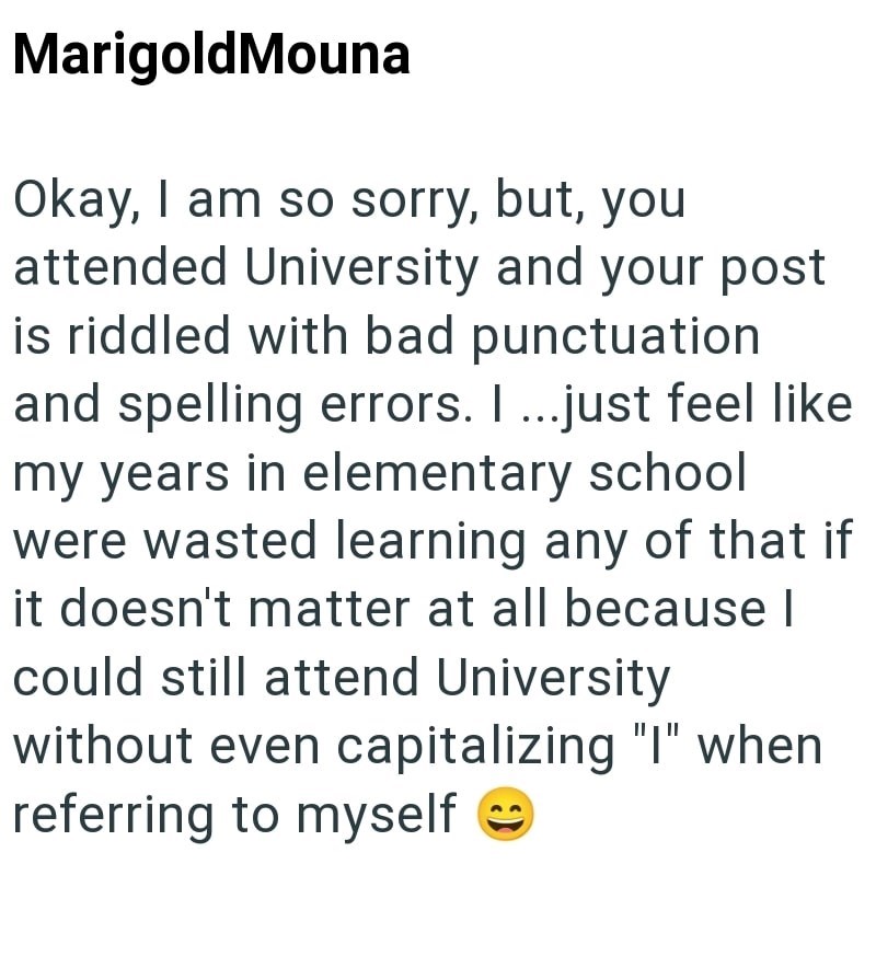 MarigoldMouna Okay, I am so sorry, but, you attended University and your post is riddled with bad punctuation and spelling errors. I ...just feel like my years in elementary school were wasted learning any of that if it doesn't matter at all because I could still attend University without even capitalizing "I" when referring to myself