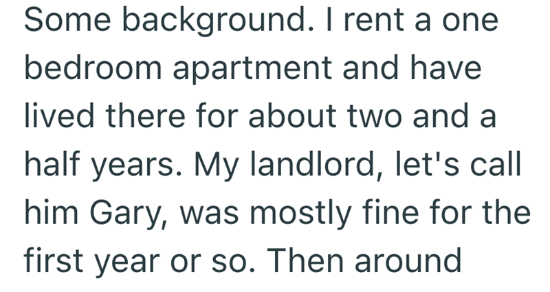 Some background. I rent a one bedroom apartment and have lived there for about two and a half years. My landlord, let's call him Gary, was mostly fine for the first year or so. Then around