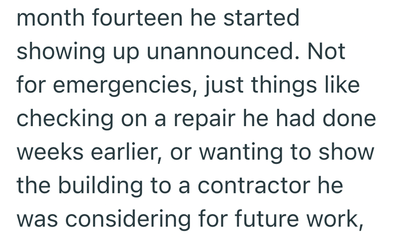 month fourteen he started showing up unannounced. Not for emergencies, just things like checking on a repair he had done weeks earlier, or wanting to show the building to a contractor he was considering for future work,