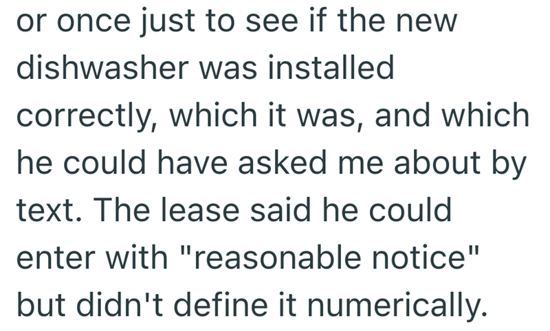 or once just to see if the new dishwasher was installed correctly, which it was, and which he could have asked me about by text. The lease said he could enter with "reasonable notice" but didn't define it numerically.