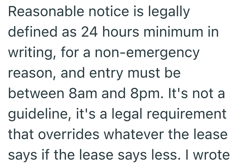 Reasonable notice is legally defined as 24 hours minimum in writing, for a non-emergency reason, and entry must be between 8am and 8pm. It's not a guideline, it's a legal requirement that overrides whatever the lease says if the lease says less. I wrote