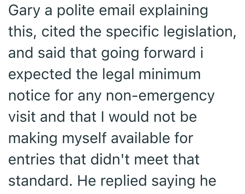 Gary a polite email explaining this, cited the specific legislation, and said that going forward i expected the legal minimum notice for any non-emergency visit and that I would not be making myself available for entries that didn't meet that standard. He replied saying he