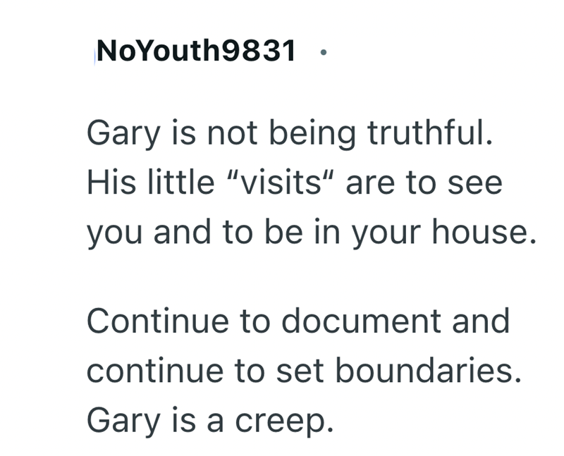 NoYouth9831 Gary is not being truthful. His little "visits" are to see you and to be in your house. Continue to document and continue to set boundaries. Gary is a creep.
