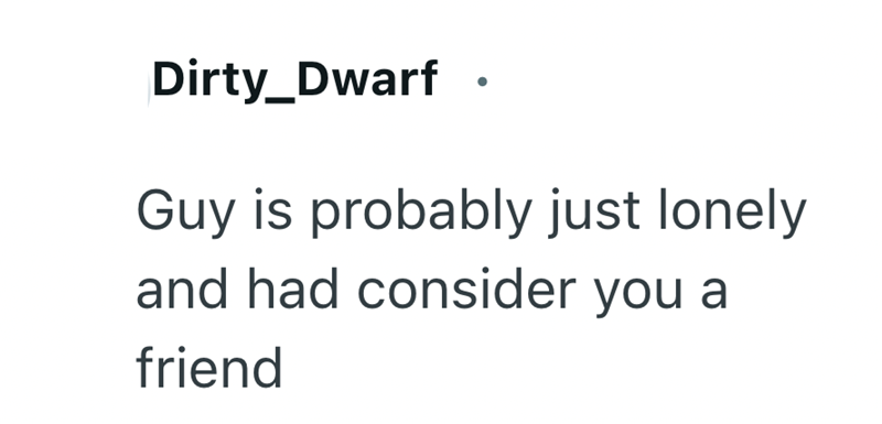 Dirty_Dwarf Guy is probably just lonely and had consider you a friend