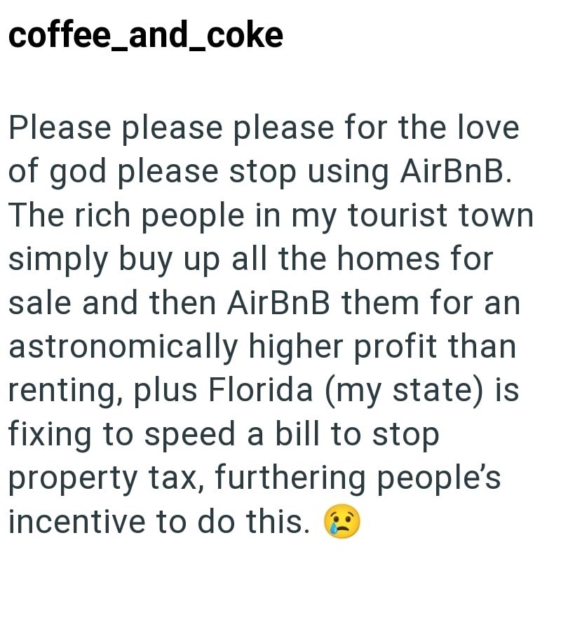 coffee_and_coke Please please please for the love of god please stop using AirBnB. The rich people in my tourist town simply buy up all the homes for sale and then AirBnB them for an astronomically higher profit than renting, plus Florida (my state) is fixing to speed a bill to stop. property tax, furthering people's incentive to do this.
