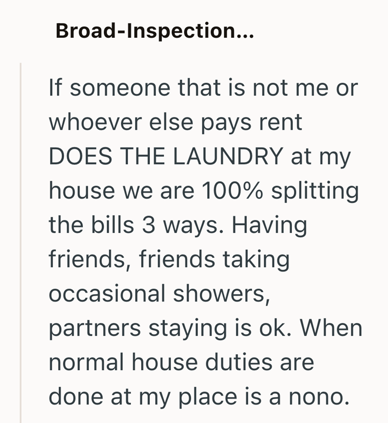 Broad-Inspection... If someone that is not me or whoever else pays rent DOES THE LAUNDRY at my house we are 100% splitting the bills 3 ways. Having friends, friends taking occasional showers, partners staying is ok. When normal house duties are done at my place is a nono.