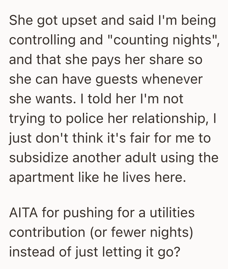 She got upset and said I'm being controlling and "counting nights", and that she pays her share so she can have guests whenever she wants. I told her I'm not trying to police her relationship, I just don't think it's fair for me to subsidize another adult using the apartment like he lives here. AITA for pushing for a utilities contribution (or fewer nights) instead of just letting it go?
