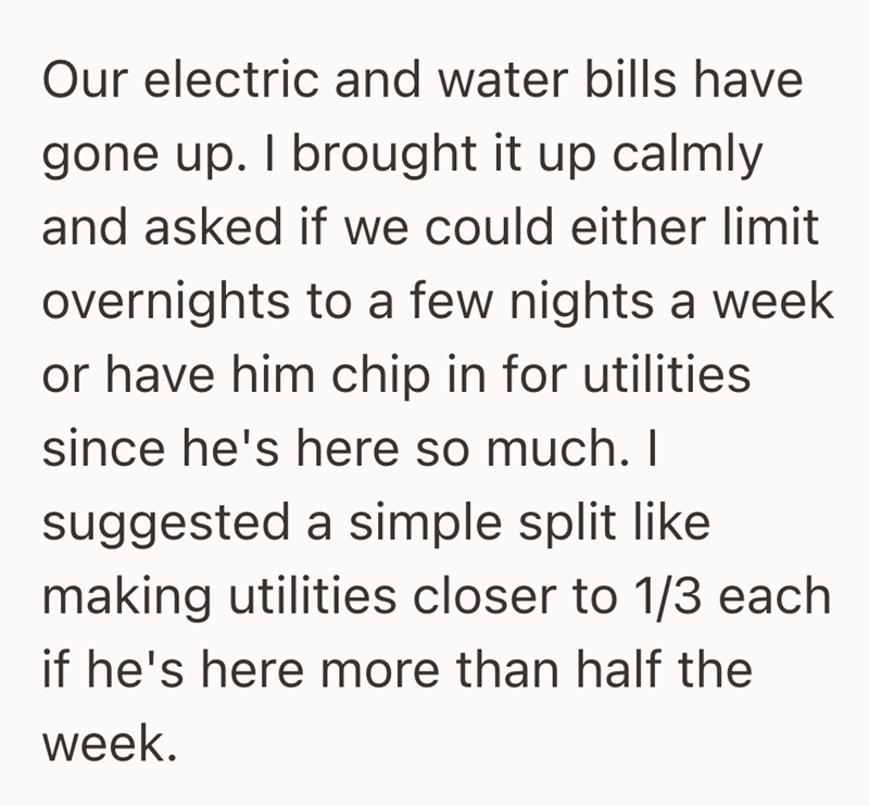 Our electric and water bills have gone up. I brought it up calmly and asked if we could either limit overnights to a few nights a week or have him chip in for utilities since he's here so much. I suggested a simple split like making utilities closer to 1/3 each if he's here more than half the week.