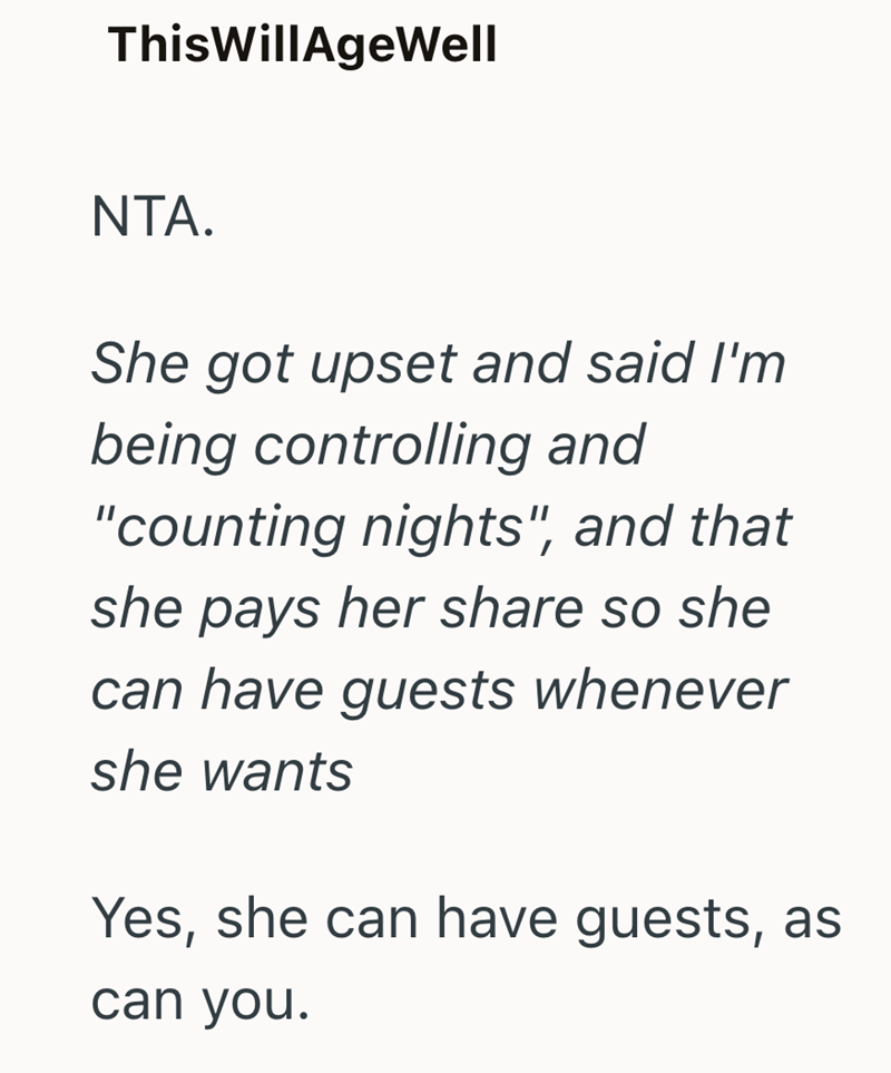 ThisWillAgeWell NTA. She got upset and said I'm being controlling and "counting nights", and that she pays her share so she can have guests whenever she wants Yes, she can have guests, as can you.