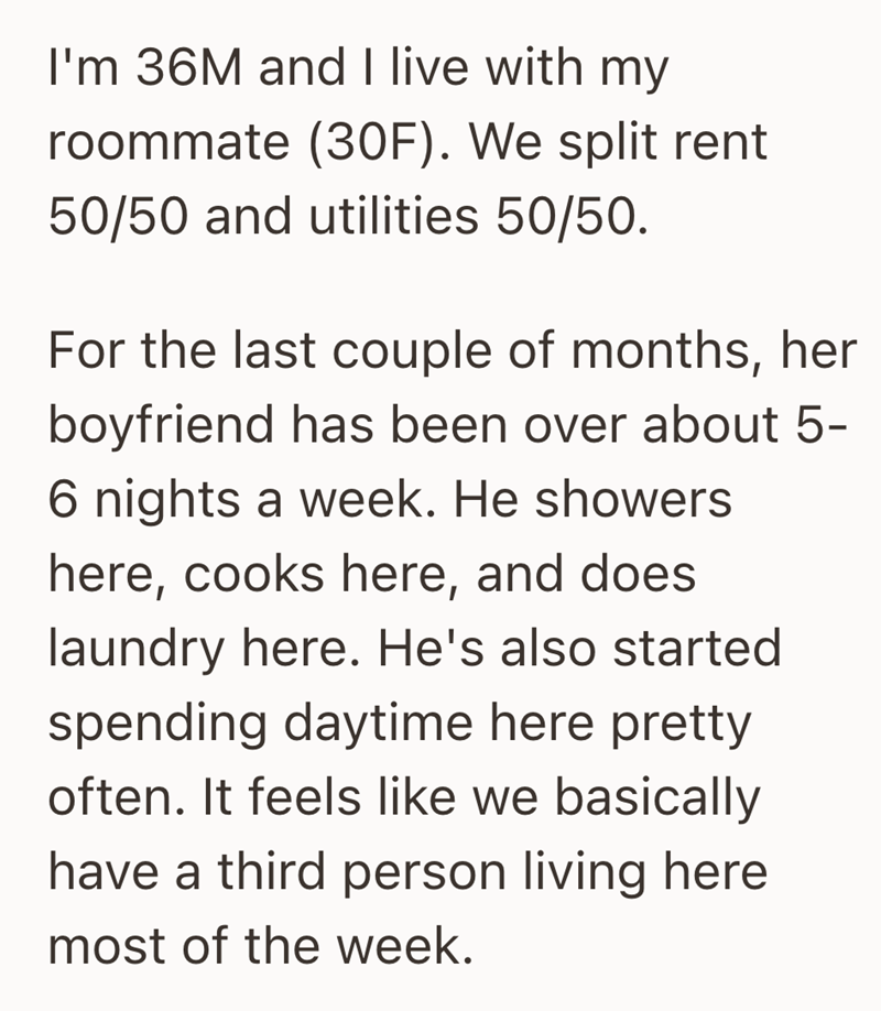 I'm 36M and I live with my roommate (30F). We split rent 50/50 and utilities 50/50. For the last couple of months, her boyfriend has been over about 5- 6 nights a week. He showers here, cooks here, and does laundry here. He's also started spending daytime here pretty often. It feels like we basically have a third person living here most of the week.