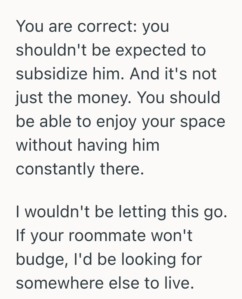 You are correct: you shouldn't be expected to subsidize him. And it's not just the money. You should be able to enjoy your space without having him constantly there. I wouldn't be letting this go. If your roommate won't budge, I'd be looking for somewhere else to live.