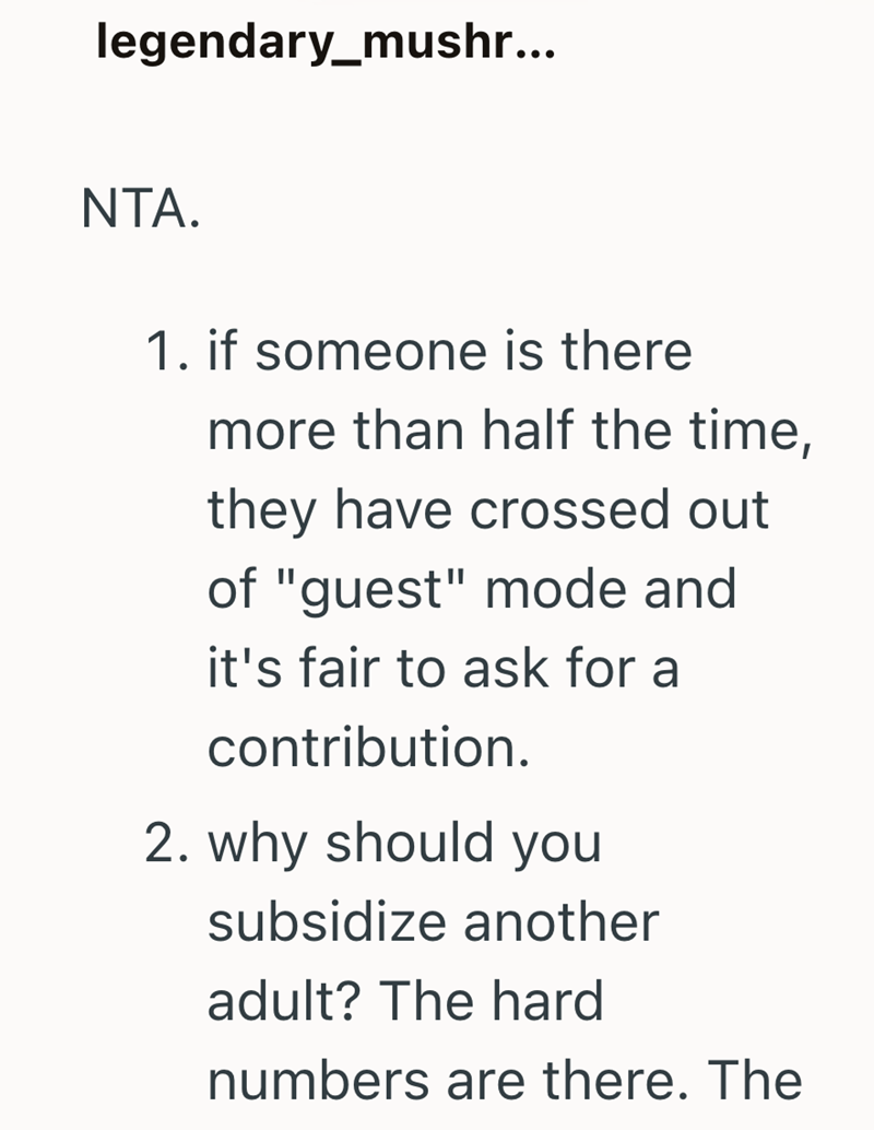 legendary_mushr... NTA. 1. if someone is there more than half the time, they have crossed out of "guest" mode and it's fair to ask for a contribution. 2. why should you subsidize another adult? The hard numbers are there. The