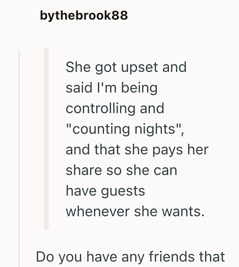 bythebrook88 She got upset and said I'm being controlling and "counting nights", and that she pays her share so she can have guests whenever she wants. Do you have any friends that