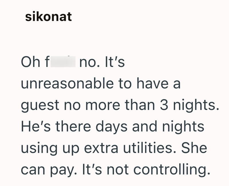 sikonat Oh f no. It's unreasonable to have a guest no more than 3 nights. He's there days and nights using up extra utilities. She can pay. It's not controlling.