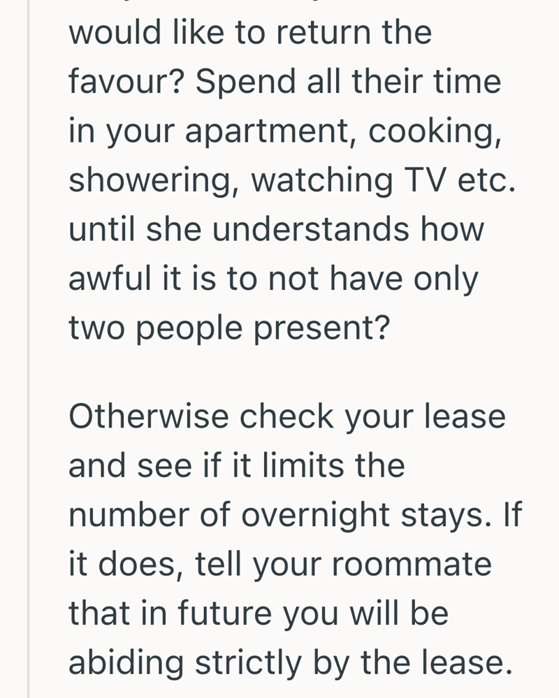 would like to return the favour? Spend all their time in your apartment, cooking, showering, watching TV etc. until she understands how awful it is to not have only two people present? Otherwise check your lease and see if it limits the number of overnight stays. If it does, tell your roommate that in future you will be abiding strictly by the lease.