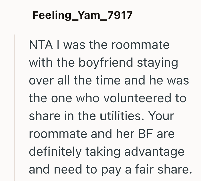 Feeling_Yam_7917 NTA I was the roommate with the boyfriend staying over all the time and he was the one who volunteered to share in the utilities. Your roommate and her BF are definitely taking advantage and need to pay a fair share.
