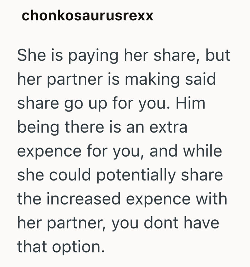chonkosaurusrexx She is paying her share, but her partner is making said share go up for you. Him being there is an extra expence for you, and while she could potentially share the increased expence with her partner, you dont have that option.