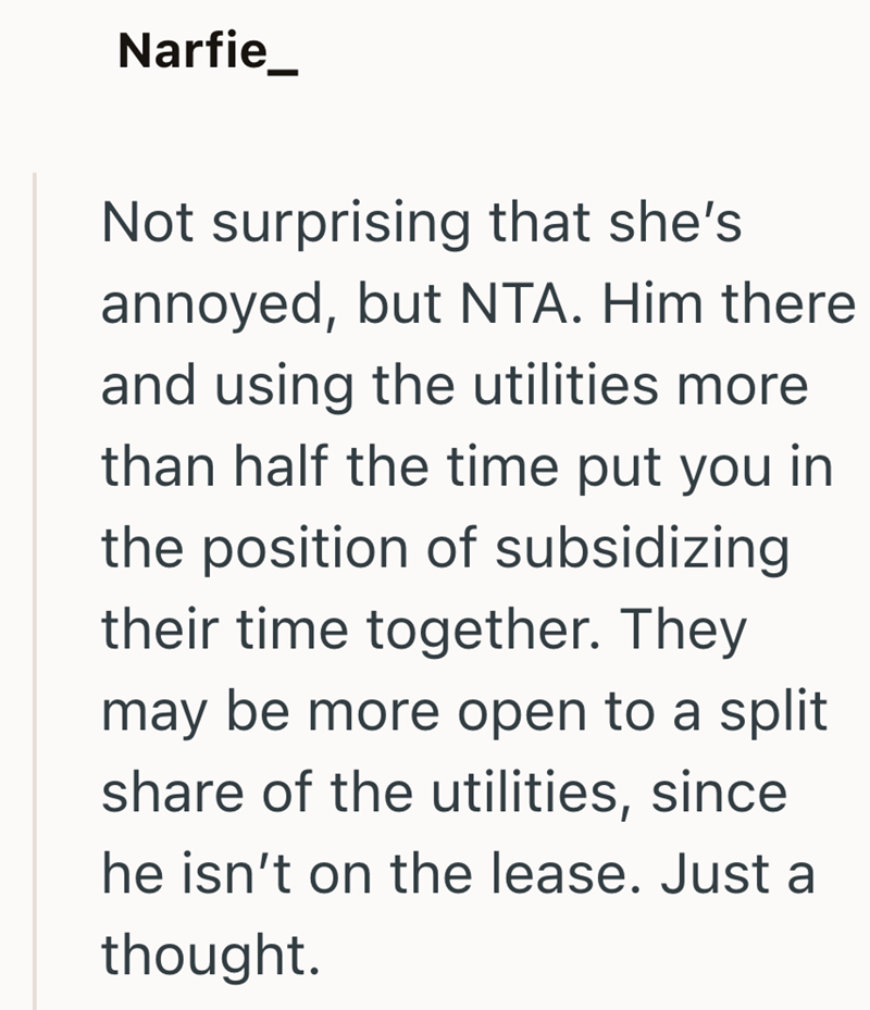 Narfie_ Not surprising that she's annoyed, but NTA. Him there and using the utilities more than half the time put you in the position of subsidizing their time together. They may be more open to a split share of the utilities, since he isn't on the lease. Just a thought.