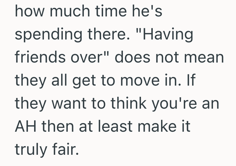 how much time he's spending there. "Having friends over" does not mean they all get to move in. If they want to think you're an AH then at least make it truly fair.